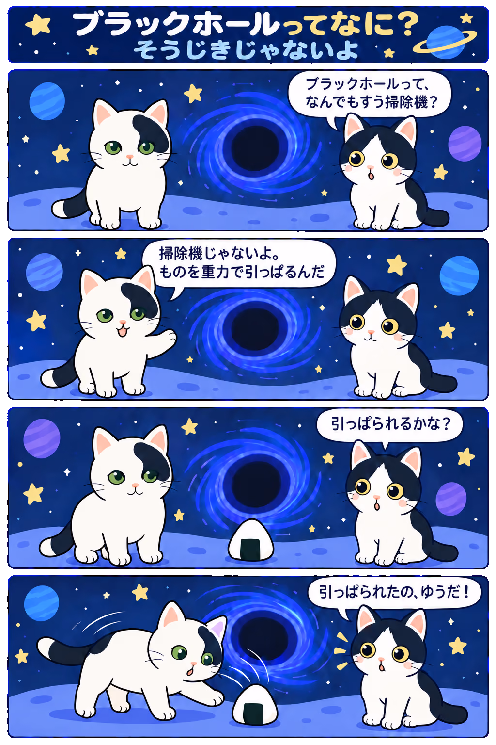 4コマ「ブラックホールってなに？ そうじきじゃないよ」。1コマ目みい「ブラックホールって、なんでもすう掃除機？」、2コマ目ゆう「掃除機じゃないよ。ものを重力で引っぱるんだ」、3コマ目みい「引っぱられるかな？」、4コマ目みい「引っぱられたの、ゆうだ！」